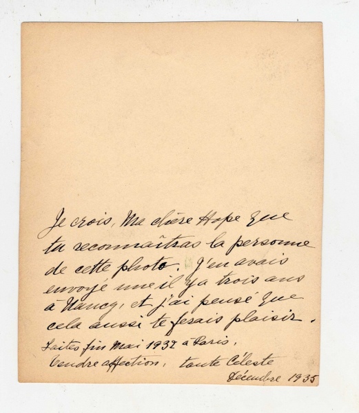 I believe, my dear Hope, that you will recognize the person in this photo. I already sent a copy to Nancy three years ago, and I thought it would please you as well. Shot - End of May, 1932 - Paris.With affection, Aunt Celeste - December, 1935.